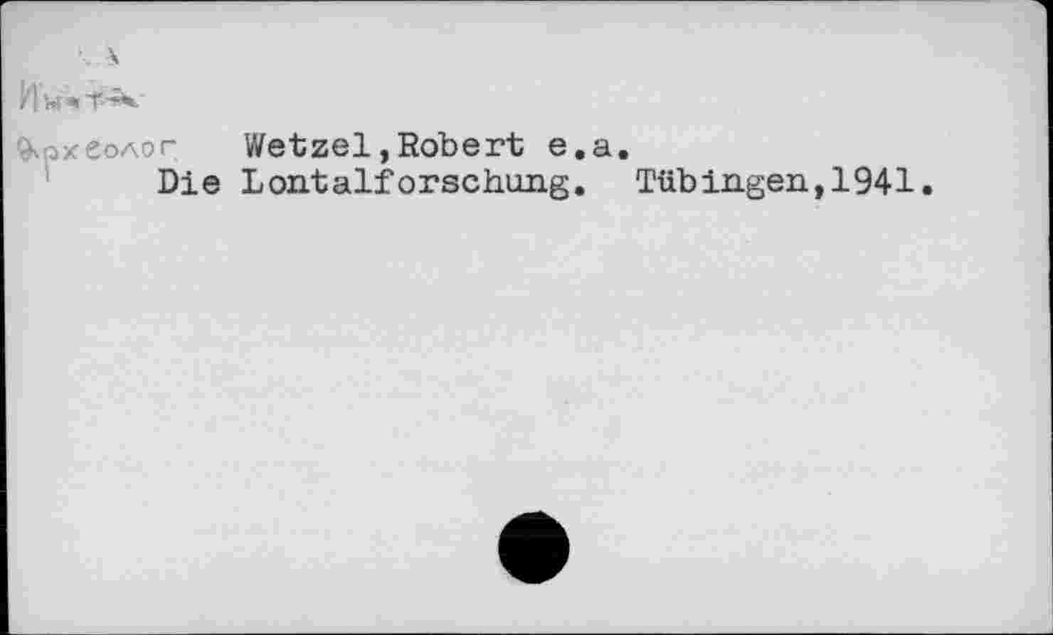 ﻿Им«Т^
Археолог Wetzel,Robert е.а.
Die Lontalforschung. Tübingen,1941.